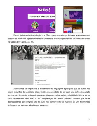 31
Para o fechamento da avaliação dos PEAs, convidamos os professores a ocuparem uma
posição de autor com o preenchimento de uma breve avaliação por meio de um formulário criado
no Google Drive para esse fim.
Acreditamos ser importante o investimento na linguagem digital para que os alunos não
sejam excluídos da sociedade atual. Existe a necessidade de se fazer uma outra observação
sobre o uso do celular e da participação do aluno nas redes sociais, a habilidade leitora, se faz
uma necessidade visto que, a má interpretação de textos, provoca conflitos por vezes
desnecessários pelo simples fato do aluno não compreender as nuances de um determinado
texto como por exemplo a ironia ou o sarcasmo.
 