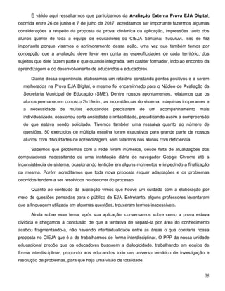 35
É válido aqui ressaltarmos que participamos da Avaliação Externa Prova EJA Digital,
ocorrida entre 26 de junho e 7 de julho de 2017, acreditamos ser importante fazermos algumas
considerações a respeito da proposta da prova: dinâmica da aplicação, impressões tanto dos
alunos quanto de toda a equipe de educadores do CIEJA Santana/ Tucuruvi. Isso se faz
importante porque visamos o aprimoramento dessa ação, uma vez que também temos por
concepção que a avaliação deve levar em conta as especificidades de cada território, dos
sujeitos que dele fazem parte e que quando integrada, tem caráter formador, indo ao encontro da
aprendizagem e do desenvolvimento de educandos e educadores.
Diante dessa experiência, elaboramos um relatório constando pontos positivos e a serem
melhorados na Prova EJA Digital, o mesmo foi encaminhado para o Núcleo de Avaliação da
Secretaria Municipal de Educação (SME). Dentre nossos apontamentos, relatamos que os
alunos permanecem conosco 2h15min., as inconstâncias do sistema, máquinas inoperantes e
a necessidade de muitos educandos precisarem de um acompanhamento mais
individualizado, ocasionou certa ansiedade e irritabilidade, prejudicando assim a compreensão
do que estava sendo solicitado. Tivemos também uma ressalva quanto ao número de
questões, 50 exercícios de múltipla escolha foram exaustivos para grande parte de nossos
alunos, com dificuldades de aprendizagem, sem falarmos nos alunos com deficiência.
Sabemos que problemas com a rede foram inúmeros, desde falta de atualizações dos
computadores necessitando de uma instalação diária do navegador Google Chrome até a
inconsistência do sistema, ocasionando lentidão em alguns momentos e impedindo a finalização
da mesma. Porém acreditamos que toda nova proposta requer adaptações e os problemas
ocorridos tendem a ser resolvidos no decorrer do processo.
Quanto ao conteúdo da avaliação vimos que houve um cuidado com a elaboração por
meio de questões pensadas para o público da EJA. Entretanto, alguns professores levantaram
que a linguagem utilizada em algumas questões, trouxeram termos inacessíveis.
Ainda sobre esse tema, após sua aplicação, conversamos sobre como a prova estava
dividida e chegamos à conclusão de que a tentativa de separá-la por área do conhecimento
acabou fragmentando-a, não havendo intertextualidade entre as áreas o que contraria nossa
proposta no CIEJA que é a de trabalharmos de forma interdisciplinar. O PPP da nossa unidade
educacional propõe que os educadores busquem a dialogicidade, trabalhando em equipe de
forma interdisciplinar, propondo aos educandos todo um universo temático de investigação e
resolução de problemas, para que haja uma visão de totalidade.
 