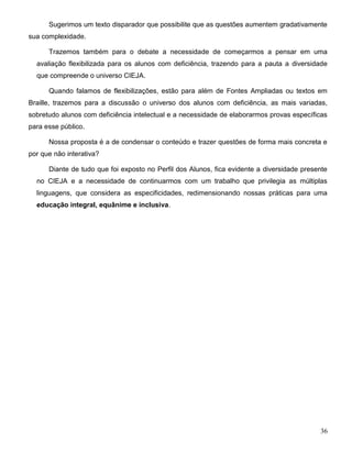 36
Sugerimos um texto disparador que possibilite que as questões aumentem gradativamente
sua complexidade.
Trazemos também para o debate a necessidade de começarmos a pensar em uma
avaliação flexibilizada para os alunos com deficiência, trazendo para a pauta a diversidade
que compreende o universo CIEJA.
Quando falamos de flexibilizações, estão para além de Fontes Ampliadas ou textos em
Braille, trazemos para a discussão o universo dos alunos com deficiência, as mais variadas,
sobretudo alunos com deficiência intelectual e a necessidade de elaborarmos provas específicas
para esse público.
Nossa proposta é a de condensar o conteúdo e trazer questões de forma mais concreta e
por que não interativa?
Diante de tudo que foi exposto no Perfil dos Alunos, fica evidente a diversidade presente
no CIEJA e a necessidade de continuarmos com um trabalho que privilegia as múltiplas
linguagens, que considera as especificidades, redimensionando nossas práticas para uma
educação integral, equânime e inclusiva.
 