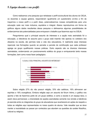 37
8. Equipe docente e seu perfil:
Como realizamos uma pesquisa que retratasse o perfil sociocultural dos alunos do CIEJA,
os docentes e equipe gestora, responderam igualmente um questionário on-line a fim de
traçarmos o nosso perfil e a partir disso, potencializarmos nossas competências para uma
educação cada vez mais inclusiva, equitativa e integral. Abaixo reproduzimos em forma de
gráficos alguns dados resultantes dessa pesquisa e delineamos algumas possibilidades de
evidenciarmos tais potencialidades para enriquecer o trabalho que fazermos aqui no CIEJA.
Perguntamos qual o principal assunto de interesse e a opção mais assinalada foi a
educação, a relevância do assunto para o grupo está inserido não apenas no cotidiano dos
afazeres na escola, ele permeia toda a vida dos educadores. E realmente esse interesse
repercute nas formações quando se percebe a parcela de contribuição que cada professor
agrega ao grupo qualificando nossas práticas. Outro aspecto são os diversos interesses
assinalados, evidenciando um posicionamento eclético do grupo e enriquecendo tanto nossas
formações, bem como nosso fazer pedagógico.
Sobre religião 27% diz não possuir religião, 33% são católicos, 16% afirmaram ser
espíritas e 16% evangélicos. Embora religião seja um assunto de fórum íntimo, o gráfico nos
aponta o fato de fazermos parte de um grupo eclético, e como a escola é um espaço laico, e
assim deva permanecer, a diversidade de opções assinaladas somente nos remete a tolerância
já exercida entre os integrantes do grupo de educadores que reverberará em ações de respeito a
todas as religiões aqui representadas no nosso quadro de alunos. Vale ressaltar que se deva
manter a neutralidade ao passar por conteúdos que abordem as questões de caráter filosófico,
cultural ou religioso.
 