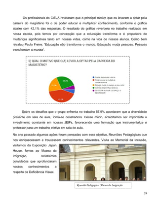 39
Os profissionais do CIEJA revelaram que o principal motivo que os levaram a optar pela
carreira do magistério foi o de poder educar e multiplicar conhecimento, conforme o gráfico
abaixo com 42,1% das respostas. O resultado do gráfico reverbera no trabalho realizado em
nossa escola, pois temos por concepção que a educação transforma e é propulsora de
mudanças significativas tanto em nossas vidas, como na vida de nossos alunos. Como bem
retratou Paulo Freire: “Educação não transforma o mundo. Educação muda pessoas. Pessoas
transformam o mundo”.
Sobre os desafios que o grupo enfrenta no trabalho 57,9% apontaram que a diversidade
presente em sala de aula, torna-se desafiadora. Desse modo, acreditamos ser importante o
investimento constante em nossas JEIFs, favorecendo uma formação que instrumentalize o
professor para um trabalho efetivo em sala de aula.
No ano passado algumas ações foram pensadas com esse objetivo, Reuniões Pedagógicas que
nos enriquecessem e trouxessem conhecimentos relevantes. Visita ao Memorial da Inclusão,
visitamos da Exposição Japan
House, fomos ao Museu da
Imigração, recebemos
convidados que aprofundaram
nossos conhecimentos a
respeito da Deficiência Visual.
Reunião Pedagógica: Museu da Imigração
 