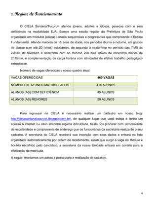 4
2. Regime de Funcionamento
O CIEJA Santana/Tucuruvi atende jovens, adultos e idosos, pessoas com e sem
deficiência na modalidade EJA. Somos uma escola regular da Prefeitura de São Paulo
organizada em módulos (etapas) anuais sequenciais e progressivas que compreende o Ensino
Fundamental. Atende maiores de 15 anos de idade, nos períodos diurno e noturno, em grupos
de classe com até 20 (vinte) estudantes, de segunda à sexta-feira no período das 7h15 às
22h30, de fevereiro a dezembro com no mínimo 200 dias letivos de encontros diários de
2h15min, e complementação de carga horária com atividades de efetivo trabalho pedagógico
extraclasse.
Número de vagas oferecidas e nosso quadro atual:
VAGAS OFERECIDAS 460 VAGAS
NÚMERO DE ALUNOS MATRICULADOS 416 ALUNOS
ALUNOS (AS) COM DEFICIÊNCIA 40 ALUNOS
ALUNOS (AS) MENORES 59 ALUNOS
Para ingressar no CIEJA é necessário realizar um cadastro em nosso blog:
http://ciejasantanatucuruvi.blogspot.com.br/, de qualquer lugar que você esteja e tenha um
acesso à internet ou caso encontre alguma dificuldade, basta nos procurar com comprovante
de escolaridade e comprovante de endereço que os funcionários da secretaria realizarão o seu
cadastro. A secretaria do CIEJA receberá sua inscrição com seus dados e entrará na lista
organizada automaticamente por ordem de recebimento, assim que surgir a vaga no Módulo e
horário escolhido pelo candidato, a secretaria da nossa Unidade entrará em contato para a
efetivação da matrícula.
A seguir, montamos um passo a passo para a realização do cadastro.
 