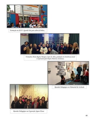 40
Formação em JEIF: Quando leio para além da linhas...
Formadora Maria Regina Marques Lopes da Silva, graduada em Assistência Social
e responsável pelo Projeto Palestras Inclusivas.
Reunião Pedagógica no Memorial da Inclusão
Reunião Pedagógica na Exposição Japan House
 