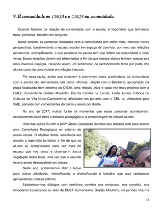 45
9. A comunidade no CIEJA e o CIEJA na comunidade:
Quando falamos da relação da comunidade com a escola, é importante que tenhamos
troca, parcerias, trabalho em conjunto.
Neste sentido, as parcerias realizadas com a comunidade têm como meta, oferecer novas
perspectivas, transformando o espaço escolar em espaço de convívio, por meio das relações
extramuros, exemplificando, o que acontece na escola tem que refletir na comunidade e vice-
versa. Essas relações devem ser alimentadas a fim de que nossos alunos tenham acesso aos
mais diversos espaços, havendo assim um sentimento de pertencimento tanto por parte dos
alunos como da comunidade em relação à escola.
Por essa razão, ações que sinalizem e promovam maior proximidade da comunidade
com a escola são elementares, tais como: oficinas, relação com o Balneário, apropriação da
praça localizada bem próxima ao CIEJA, uma relação ativa e cada vez mais próxima com a
EMEF Comandante Gastão Moutinho, Dia da Família na Escola, Festa Junina, Fábrica de
Culturas da Vila Nova Cachoeirinha, atividades em parceria com o CEU ou oferecidas pela
SME, parceria com comerciantes do bairro e assim por diante.
No ano de 2017, muitos foram os momentos que essas parcerias aconteceram,
enriquecendo ainda mais o trabalho pedagógico e a aprendizagem de nossos alunos.
Uma das ações foi com a profª Gladis Cassapian Barbosa que realizou com seus alunos
uma Caminhada Pedagógica no entorno de
nossa escola. O objetivo desta caminhada era
ampliar o repertório territorial, a fim de que os
alunos se apropriassem cada vez mais do
espaço que nos cerca e observar in loco a
vegetação deste local, uma vez que o assunto
estava sendo desenvolvido em classe.
Neste ano, pretendemos abrir o leque
para outras atividades, intensificando e diversificando o trabalho que aqui realizamos
aproveitando o nosso entorno.
Estabelecermos diálogos com territórios vizinhos nos enriquece, nos constitui, nos
empodera! Localizados ao lado da EMEF Comandante Gastão Moutinho, no período noturno
 