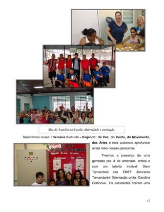 47
Realizamos nossa I Semana Cultural - Ciejando: da Voz, do Canto, do Movimento,
das Artes e nela pudemos aprofundar
ainda mais nossas parecerias.
Tivemos a presença de uma
garotada pra lá de antenada, crítica e
com um talento incrível: Slam
Tamandaré (da EMEF Almirante
Tamandaré)! Orientação profa. Carolina
Cortinove. Os estudantes fizeram uma
Dia da Família na Escola: diversidade e animação.
 