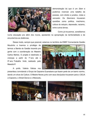 48
demonstração do que é um Slam e
pudemos vivenciar uma batalha de
poesias, com direito a jurados, notas e
vencedor. Os Slammers trouxeram
questões como política, machismo,
cultura do estupro, depressão, racismo,
entre outros temas.
Como já trouxemos, acreditamos
numa educação pra além dos muros, apostando na apropriação da territorialidade e de
encurtarmos as distâncias.
Desse modo, sempre que possível, estamos no território da EMEF Comandante Gastão
Moutinho e tivemos o privilégio de
termos a Banda do Gastão tocando pra
gente com a coordenação do Maestro
Carlos Martos. O projeto é destinado a
crianças a partir do 1º ano até o
9º ano. Trabalho lindo realizado pelo
Maestro!!!
A profa. Valeria Velosa nos
presenteou convidando o Grupo de Capoeira Guanabara que fazem parte de um bairro vizinho,
dando um show de Cultura. O Mestre Neves junto com seus discípulos trouxeram para o CIEJA
a Capoeira, o Street Dance e o Maracatu.
 