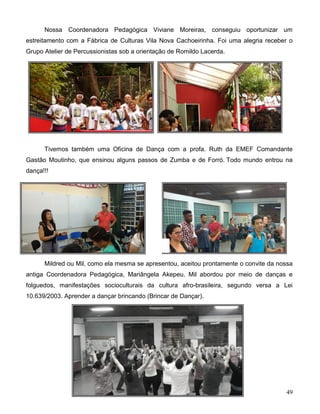 49
Nossa Coordenadora Pedagógica Viviane Moreiras, conseguiu oportunizar um
estreitamento com a Fábrica de Culturas Vila Nova Cachoeirinha. Foi uma alegria receber o
Grupo Atelier de Percussionistas sob a orientação de Romildo Lacerda.
Tivemos também uma Oficina de Dança com a profa. Ruth da EMEF Comandante
Gastão Moutinho, que ensinou alguns passos de Zumba e de Forró. Todo mundo entrou na
dança!!!
Mildred ou Mil, como ela mesma se apresentou, aceitou prontamente o convite da nossa
antiga Coordenadora Pedagógica, Mariângela Akepeu. Mil abordou por meio de danças e
folguedos, manifestações socioculturais da cultura afro-brasileira, segundo versa a Lei
10.639/2003. Aprender a dançar brincando (Brincar de Dançar).
 