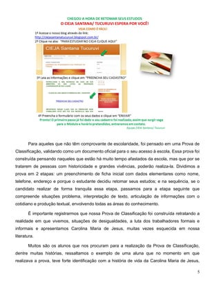 5
Para aqueles que não têm comprovante de escolaridade, foi pensado em uma Prova de
Classificação, validando como um documento oficial para o seu acesso à escola. Essa prova foi
construída pensando naqueles que estão há muito tempo afastados da escola, mas que por se
tratarem de pessoas com historicidade e grandes vivências, poderão realiza-la. Dividimos a
prova em 2 etapas: um preenchimento de ficha inicial com dados elementares como nome,
telefone, endereço e porque o estudante decidiu retomar seus estudos; e na sequência, se o
candidato realizar de forma tranquila essa etapa, passamos para a etapa seguinte que
compreende situações problema, interpretação de texto, articulação de informações com o
cotidiano e produção textual, envolvendo todas as áreas do conhecimento.
É importante registrarmos que nossa Prova de Classificação foi construída retratando a
realidade em que vivemos, situações de desigualdades, a luta dos trabalhadores formais e
informais e apresentamos Carolina Maria de Jesus, muitas vezes esquecida em nossa
literatura.
Muitos são os alunos que nos procuram para a realização da Prova de Classificação,
dentre muitas histórias, ressaltamos o exemplo de uma aluna que no momento em que
realizava a prova, teve forte identificação com a história de vida da Carolina Maria de Jesus,
 