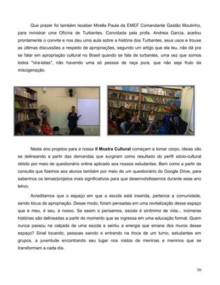 50
Que prazer foi também receber Mirella Paula da EMEF Comandante Gastão Moutinho,
para ministrar uma Oficina de Turbantes. Convidada pela profa. Andreia Garcia, aceitou
prontamente o convite e nos deu uma aula sobre a história dos Turbantes, seus usos e trouxe
as últimas discussões a respeito de apropriações, segundo um artigo que ela leu, não dá pra
se falar em apropriação cultural no Brasil quando se fala de turbantes, uma vez que somos
todos "vira-latas", não havendo uma só pessoa de raça pura, que não seja fruto da
miscigenação.
Neste ano projetos para a nossa II Mostra Cultural começam a tomar corpo, ideias vão
se delineando a partir das demandas que surgiram como resultado do perfil sócio-cultural
obtido por meio de questionário online aplicado aos nossos estudantes. Bem como a partir da
consulta que fizemos aos alunos também por meio de um questionário do Google Drive, para
sabermos os temas/projetos mais significativos para que desenvolvêssemos durante esse ano
letivo.
Acreditamos que o espaço em que a escola está inserida, pertence a comunidade,
sendo lócus de apropriação. Desse modo, foram pensadas em uma revitalização desse espaço
que é meu, é seu, é nosso. Se assim o pensamos, escola é sinônimo de vida... inúmeras
histórias são delineadas a partir do momento que se ingressa em uma educação formal. Quem
nunca passou na calçada de uma escola e sentiu a energia que emana dos muros desse
espaço? Sinal tocando, pessoas saindo e entrando na troca de um turno, estudantes em
grupos, a juventude encontrando seu lugar nos rostos de meninas e meninos que se
transformam a cada dia.
 