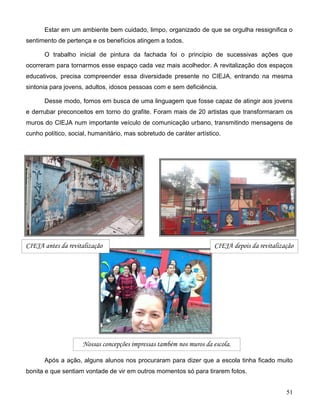 51
Estar em um ambiente bem cuidado, limpo, organizado de que se orgulha ressignifica o
sentimento de pertença e os benefícios atingem a todos.
O trabalho inicial de pintura da fachada foi o princípio de sucessivas ações que
ocorreram para tornarmos esse espaço cada vez mais acolhedor. A revitalização dos espaços
educativos, precisa compreender essa diversidade presente no CIEJA, entrando na mesma
sintonia para jovens, adultos, idosos pessoas com e sem deficiência.
Desse modo, fomos em busca de uma linguagem que fosse capaz de atingir aos jovens
e derrubar preconceitos em torno do grafite. Foram mais de 20 artistas que transformaram os
muros do CIEJA num importante veículo de comunicação urbano, transmitindo mensagens de
cunho político, social, humanitário, mas sobretudo de caráter artístico.
Após a ação, alguns alunos nos procuraram para dizer que a escola tinha ficado muito
bonita e que sentiam vontade de vir em outros momentos só para tirarem fotos.
Nossas concepções impressas também nos muros da escola.
CIEJA antes da revitalização CIEJA depois da revitalização
 