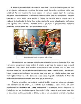 52
A revitalização na entrada do CIEJA com mais cor e a utilização do Paisagismo por meio
de um jardim, melhoraram a estética da nossa escola tornando o ambiente muito mais
agradável. Foi um investimento nesse espaço de convívio social, lugar de encontros,
conversas, compartilhamentos e também de cunho educativo, pois aqui se aprende a respeitar
o espaço do outro. Assim como também o Espaço de Convívio, após a pintura e com a
mudança da localização da lixeira ficou ainda mais bonito, sendo utilizado pelos professores
para algumas aulas externas e também temos o privilégio de programarmos momentos
agradáveis durante nossa JEIF conforme imagens abaixo:
Compactuamos que o espaço educativo vai para além dos muros da escola. Olhar para
o entorno e se apropriar desse território é ampliar as paredes das salas de aula ou quiçá
derrubá-las. Com o intuito de que nossos alunos sejam autores e sintam cada vez mais essa
relação entre escola/ comunidade/ territorialidade/ cuidar/ pertencimento/ autoria. Aproveitando
o que o nosso entorno oferece, planejamos para esse ano, um trabalho voltado para uma
intervenção artística nos postes da rua da nossa escola. Inspirados no trabalho de Ana Tatit,
uma professora de nível superior que faz esse tipo de intervenção.
Trazer a comunidade pra dentro da escola, é também pensar em ações que promovam
essa transformação do entorno, é possibilitar sua participação. Desse modo, em 2017,
implementamos o Conselho de Classe Participativo o qual requer escuta, mas como diz
Paulo Freire em seu livro Pedagogia da Autonomia (1997), trata-se de uma escuta para além
da capacidade auditiva, para nós do CIEJA, há de se ter uma escuta sensível, uma escuta
Apropriação de todos os espaços educativos.
 