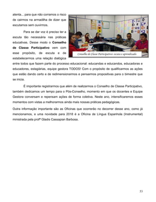 53
atenta... para que não corramos o risco
de cairmos na armadilha de dizer que
escutamos sem ouvirmos.
Para se dar voz é preciso ter a
escuta tão necessária nas práticas
educativas. Desse modo o Conselho
de Classe Participativo vem com
esse propósito, de escuta e de
estabelecermos uma relação dialógica
entre todos que fazem parte do processo educacional: educandas e educandos, educadoras e
educadores, estagiárias, equipe gestora TODOS! Com o propósito de qualificarmos as ações
que estão dando certo e de redimensionarmos e pensarmos propositivas para o bimestre que
se inicia.
É importante registrarmos que além de realizarmos o Conselho de Classe Participativo,
também dedicamos um tempo para o Pós-Conselho, momento em que os docentes e Equipe
Gestora conversam e repensam ações de forma coletiva. Neste ano, intensificaremos esses
momentos com vistas a melhorarmos ainda mais nossas práticas pedagógicas.
Outra informação importante são as Oficinas que ocorrerão no decorrer desse ano, como já
mencionamos, e uma novidade para 2018 é a Oficina de Língua Espanhola (Instrumental)
ministrada pela profª Gladis Cassapian Barbosa.
Conselho de Classe Participativo: escuta e aprendizado.
 