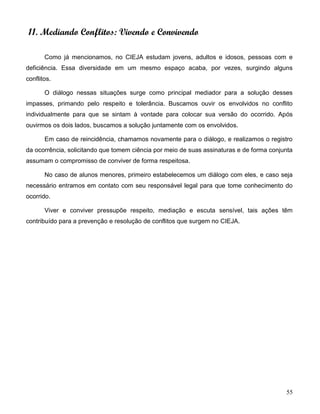 55
11. Mediando Conflitos: Vivendo e Convivendo
Como já mencionamos, no CIEJA estudam jovens, adultos e idosos, pessoas com e
deficiência. Essa diversidade em um mesmo espaço acaba, por vezes, surgindo alguns
conflitos.
O diálogo nessas situações surge como principal mediador para a solução desses
impasses, primando pelo respeito e tolerância. Buscamos ouvir os envolvidos no conflito
individualmente para que se sintam à vontade para colocar sua versão do ocorrido. Após
ouvirmos os dois lados, buscamos a solução juntamente com os envolvidos.
Em caso de reincidência, chamamos novamente para o diálogo, e realizamos o registro
da ocorrência, solicitando que tomem ciência por meio de suas assinaturas e de forma conjunta
assumam o compromisso de conviver de forma respeitosa.
No caso de alunos menores, primeiro estabelecemos um diálogo com eles, e caso seja
necessário entramos em contato com seu responsável legal para que tome conhecimento do
ocorrido.
Viver e conviver pressupõe respeito, mediação e escuta sensível, tais ações têm
contribuído para a prevenção e resolução de conflitos que surgem no CIEJA.
 