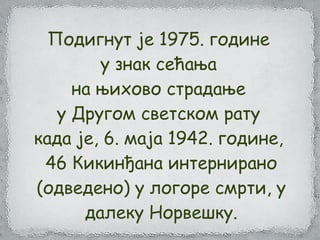 Подигнут је 1975. године
у знак сећања
на њихово страдање
у Другом светском рату
када је, 6. маја 1942. године,
46 Кикинђана интернирано
(одведено) у логоре смрти, у
далеку Норвешку.
 