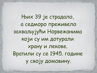 Њих 39 је страдало,
а седморо преживело
захваљујући Норвежанима
који су им дотурали
храну и лекове.
Вратили су се 1945. године
у своју домовину.
 