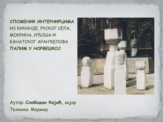 СПОМЕНИК ИНТЕРНИРЦИМА
ИЗ КИКИНДЕ, РУСКОГ СЕЛА,
МОКРИНА, ИЂОША И
БАНАТСКОГ АРАНЂЕЛОВА
ПАЛИМ У НОРВЕШКОЈ
Аутор: Слободан Којић, вајар
Техника: Мермер
 