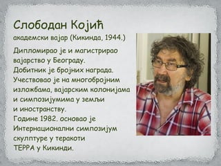 Слободан Којић
академски вајар (Кикинда, 1944.)
Дипломирао је и магистрирао
вајарство у Београду.
Добитник је бројних награда.
Учествовао је на многобројним
изложбама, вајарским колонијама
и симпозијумима у земљи
и иностранству.
Године 1982. основао је
Интернационални симпозијум
скулптуре у теракоти
ТЕРРА у Кикинди.
 