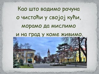 Као што водимо рачуна
о чистоћи у својој кући,
морамо да мислимо
и на град у коме живимо.
 