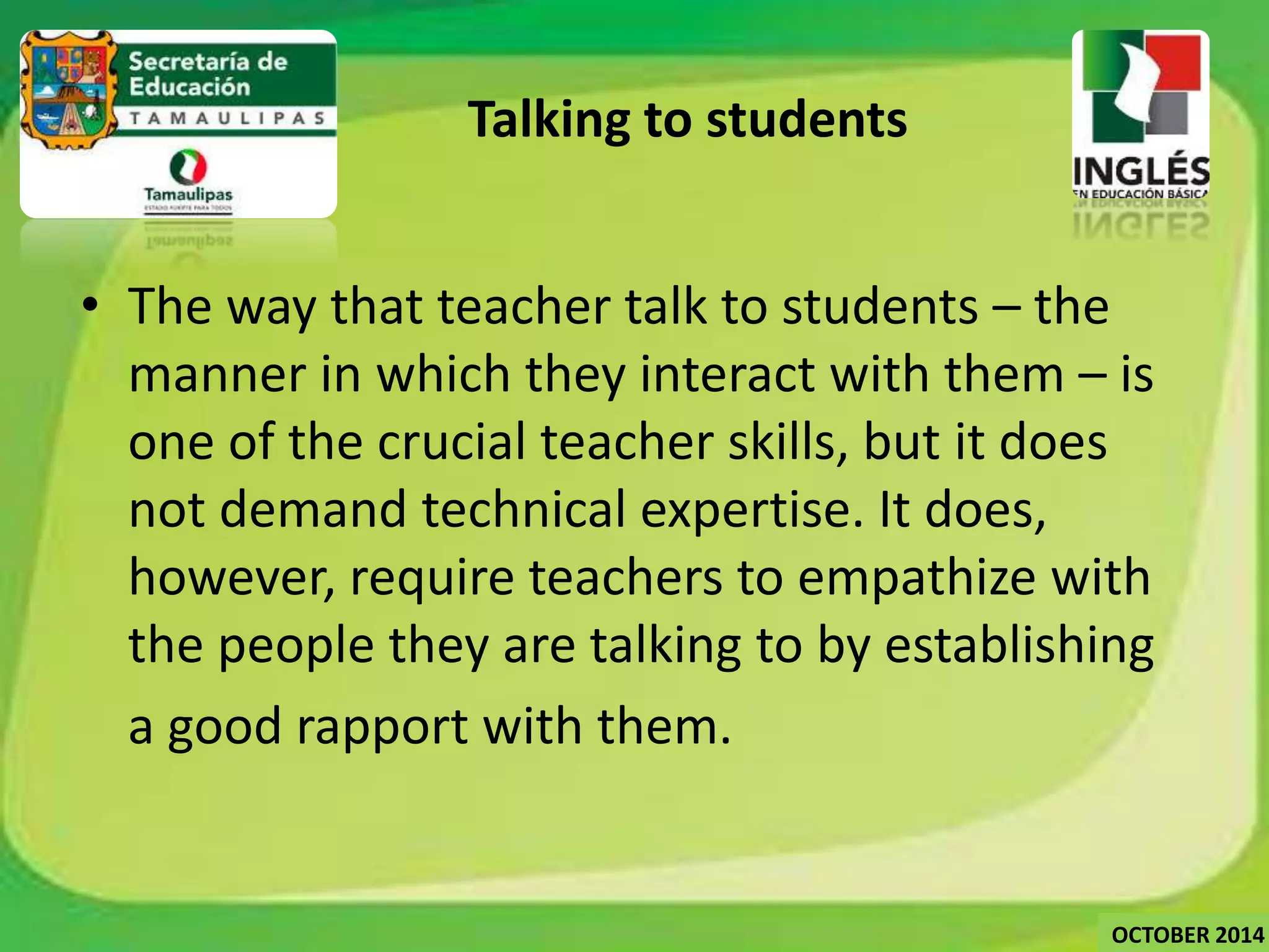 Talking to students 
• The way that teacher talk to students – the 
manner in which they interact with them – is 
one of the crucial teacher skills, but it does 
not demand technical expertise. It does, 
however, require teachers to empathize with 
the people they are talking to by establishing 
a good rapport with them. 
OCTOBER 2014 
 