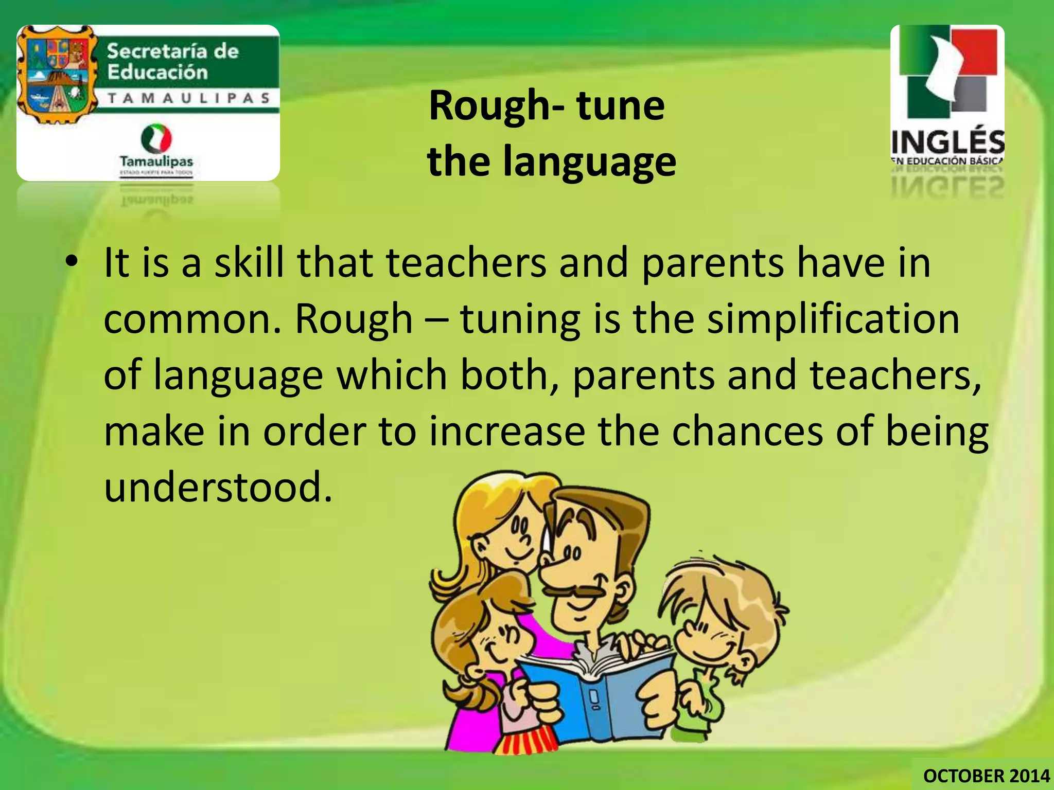 Rough- tune 
the language 
• It is a skill that teachers and parents have in 
common. Rough – tuning is the simplification 
of language which both, parents and teachers, 
make in order to increase the chances of being 
understood. 
OCTOBER 2014 
 