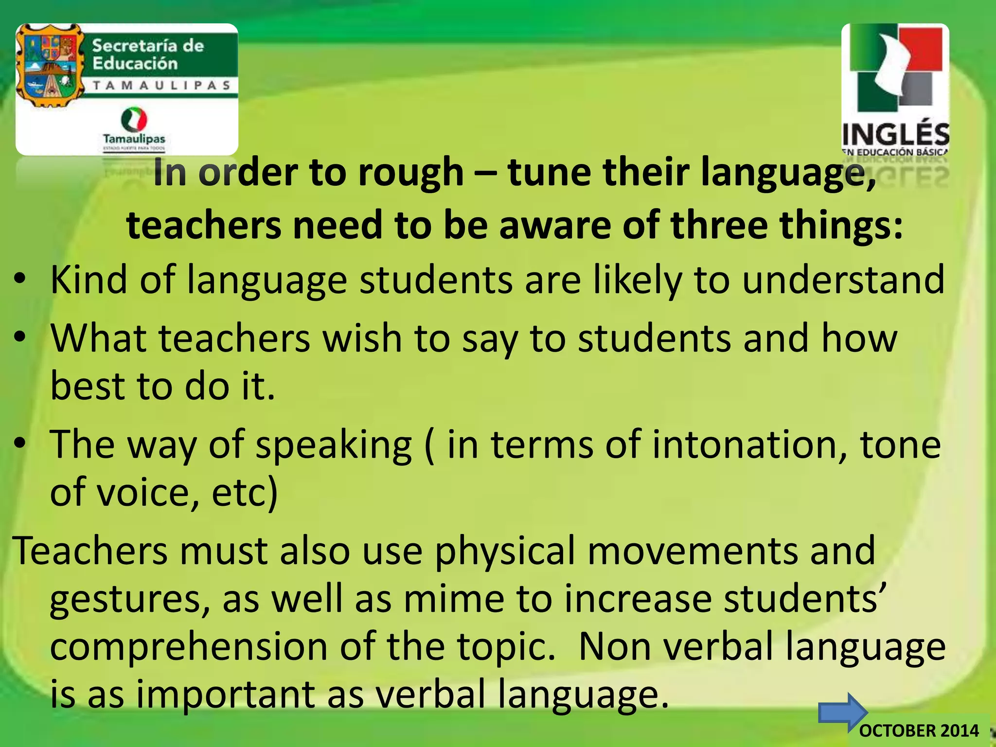 In order to rough – tune their language, 
teachers need to be aware of three things: 
• Kind of language students are likely to understand 
• What teachers wish to say to students and how 
best to do it. 
• The way of speaking ( in terms of intonation, tone 
of voice, etc) 
Teachers must also use physical movements and 
gestures, as well as mime to increase students’ 
comprehension of the topic. Non verbal language 
is as important as verbal language. 
OCTOBER 2014 
 