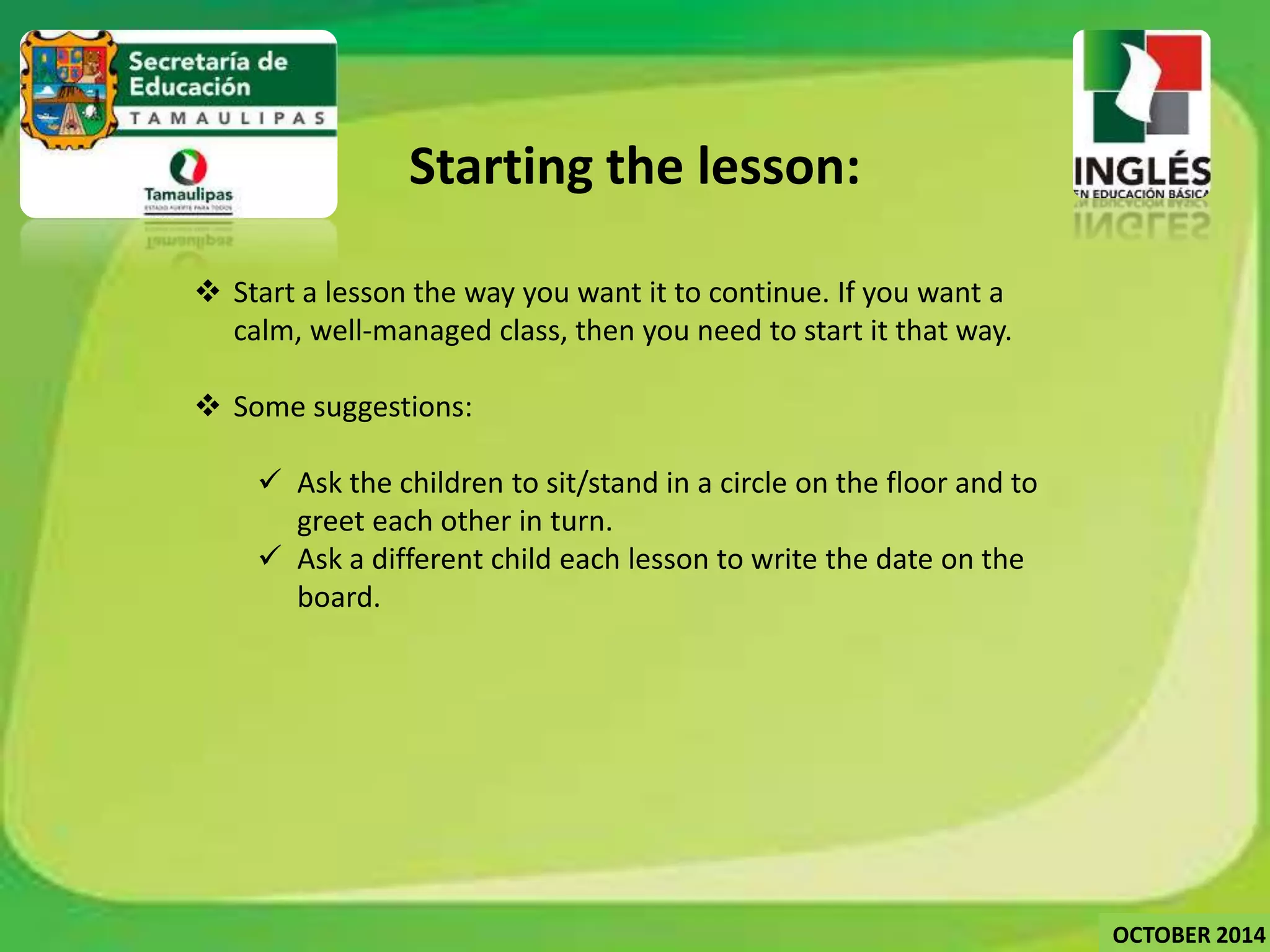 Starting the lesson: 
 Start a lesson the way you want it to continue. If you want a 
calm, well-managed class, then you need to start it that way. 
 Some suggestions: 
 Ask the children to sit/stand in a circle on the floor and to 
greet each other in turn. 
 Ask a different child each lesson to write the date on the 
board. 
OCTOBER 2014 
 