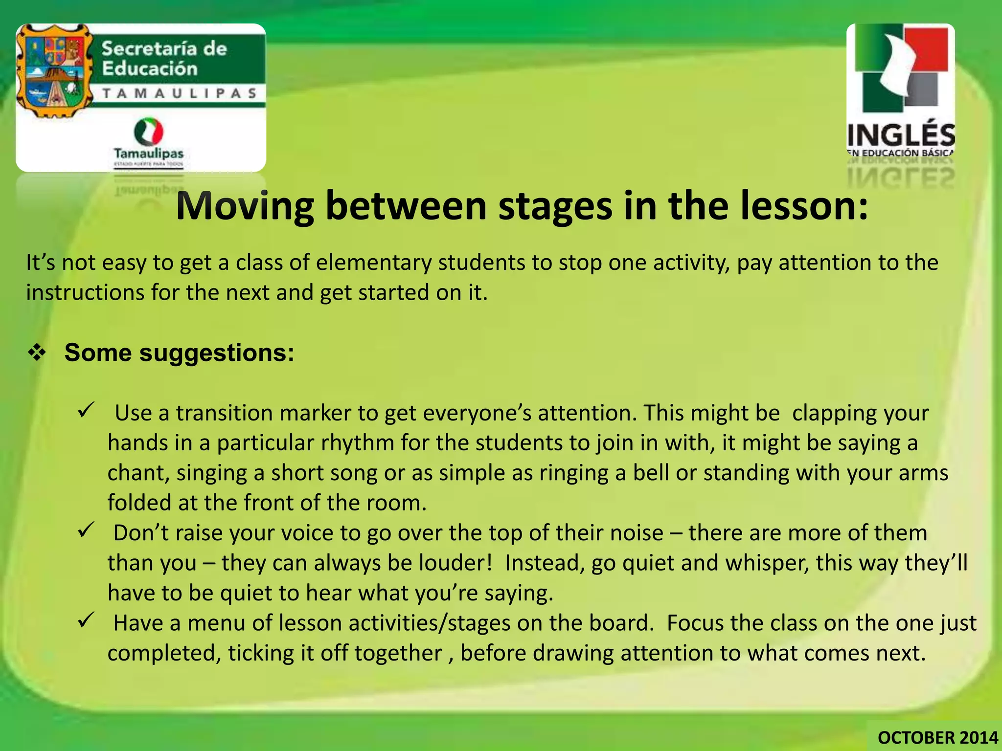 Moving between stages in the lesson: 
It’s not easy to get a class of elementary students to stop one activity, pay attention to the 
instructions for the next and get started on it. 
 Some suggestions: 
 Use a transition marker to get everyone’s attention. This might be clapping your 
hands in a particular rhythm for the students to join in with, it might be saying a 
chant, singing a short song or as simple as ringing a bell or standing with your arms 
folded at the front of the room. 
 Don’t raise your voice to go over the top of their noise – there are more of them 
than you – they can always be louder! Instead, go quiet and whisper, this way they’ll 
have to be quiet to hear what you’re saying. 
 Have a menu of lesson activities/stages on the board. Focus the class on the one just 
completed, ticking it off together , before drawing attention to what comes next. 
OCTOBER 2014 
 
