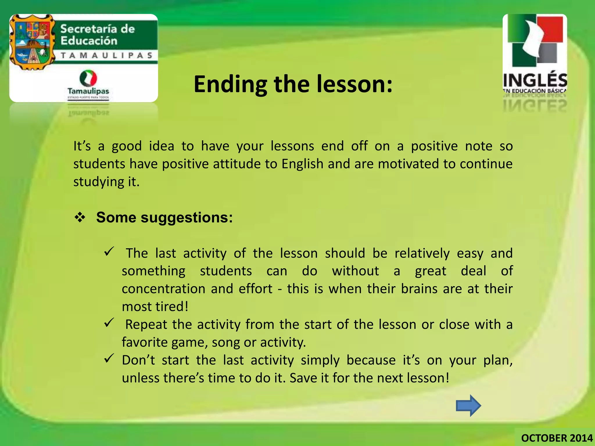 Ending the lesson: 
It’s a good idea to have your lessons end off on a positive note so 
students have positive attitude to English and are motivated to continue 
studying it. 
 Some suggestions: 
 The last activity of the lesson should be relatively easy and 
something students can do without a great deal of 
concentration and effort - this is when their brains are at their 
most tired! 
 Repeat the activity from the start of the lesson or close with a 
favorite game, song or activity. 
 Don’t start the last activity simply because it’s on your plan, 
unless there’s time to do it. Save it for the next lesson! 
OCTOBER 2014 
 