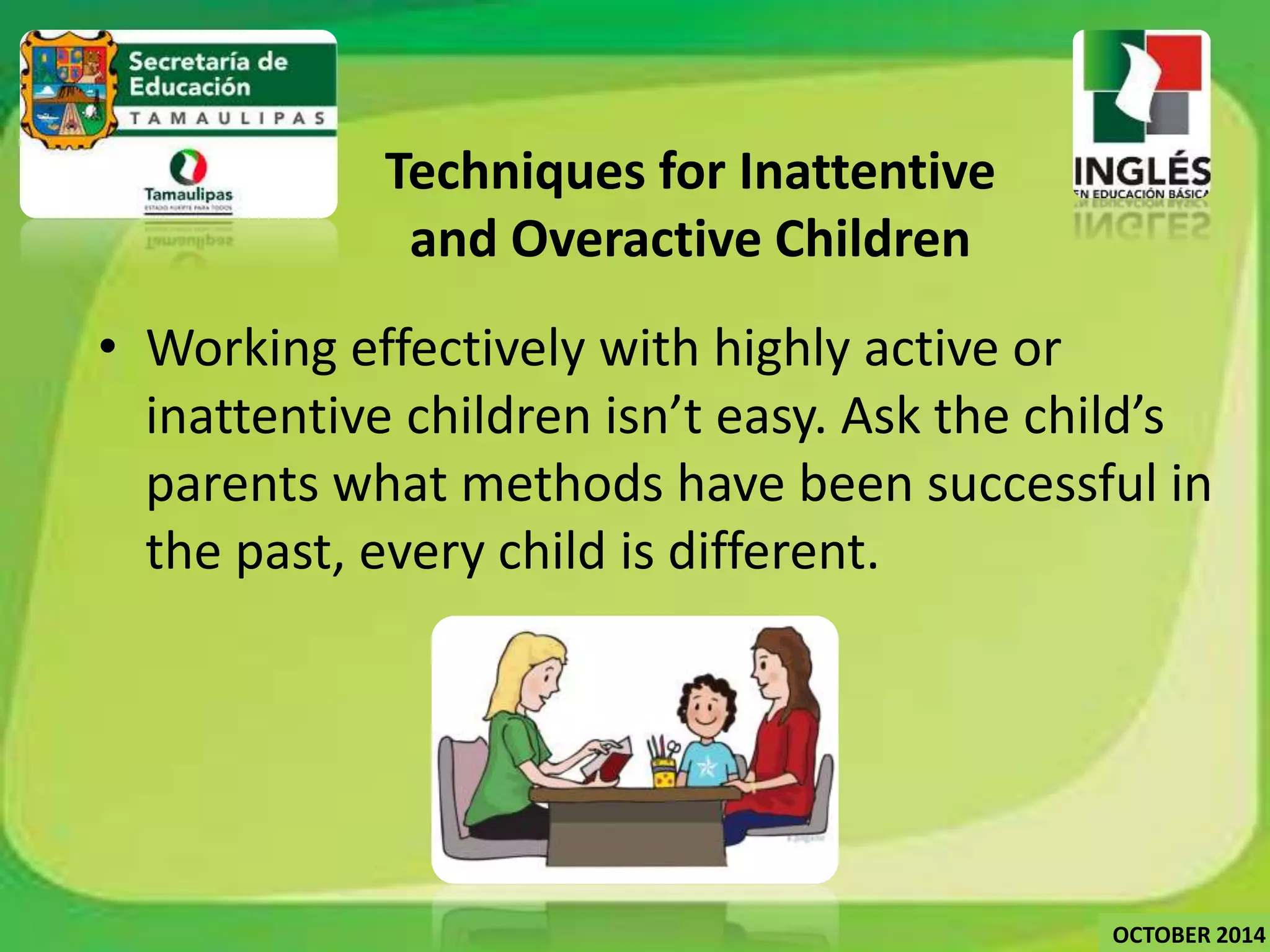 Techniques for Inattentive 
and Overactive Children 
• Working effectively with highly active or 
inattentive children isn’t easy. Ask the child’s 
parents what methods have been successful in 
the past, every child is different. 
OCTOBER 2014 
 