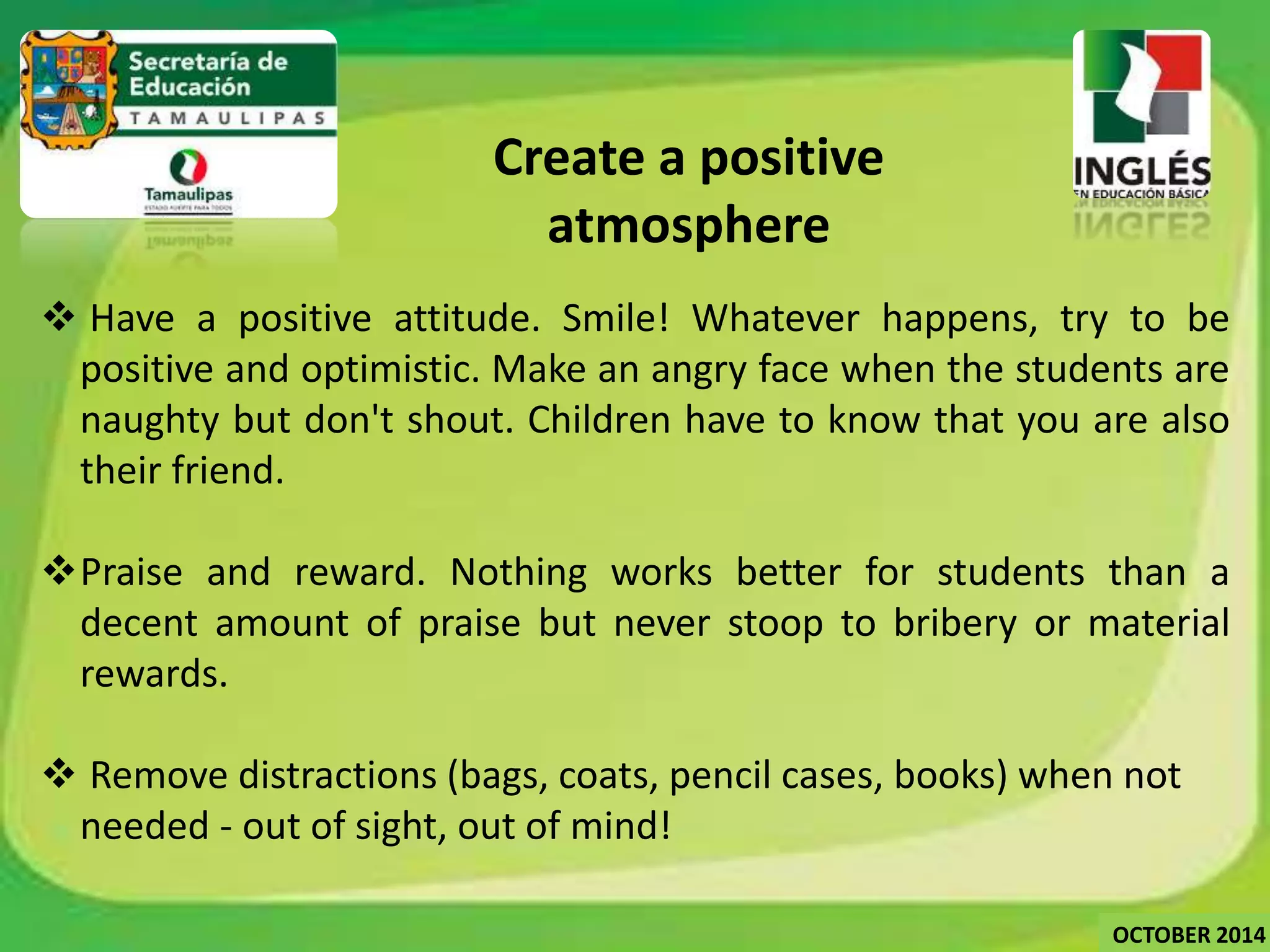 Create a positive 
atmosphere 
 Have a positive attitude. Smile! Whatever happens, try to be 
positive and optimistic. Make an angry face when the students are 
naughty but don't shout. Children have to know that you are also 
their friend. 
Praise and reward. Nothing works better for students than a 
decent amount of praise but never stoop to bribery or material 
rewards. 
 Remove distractions (bags, coats, pencil cases, books) when not 
needed - out of sight, out of mind! 
OCTOBER 2014 
 