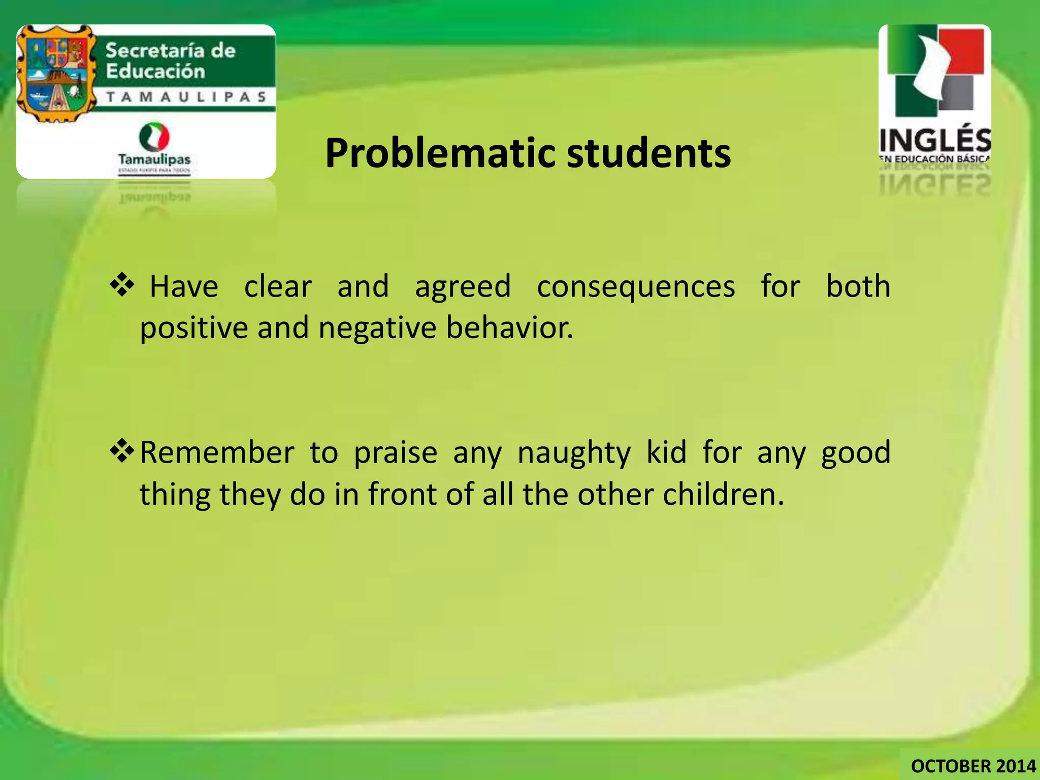 Problematic students 
 Have clear and agreed consequences for both 
positive and negative behavior. 
Remember to praise any naughty kid for any good 
thing they do in front of all the other children. 
OCTOBER 2014 
 