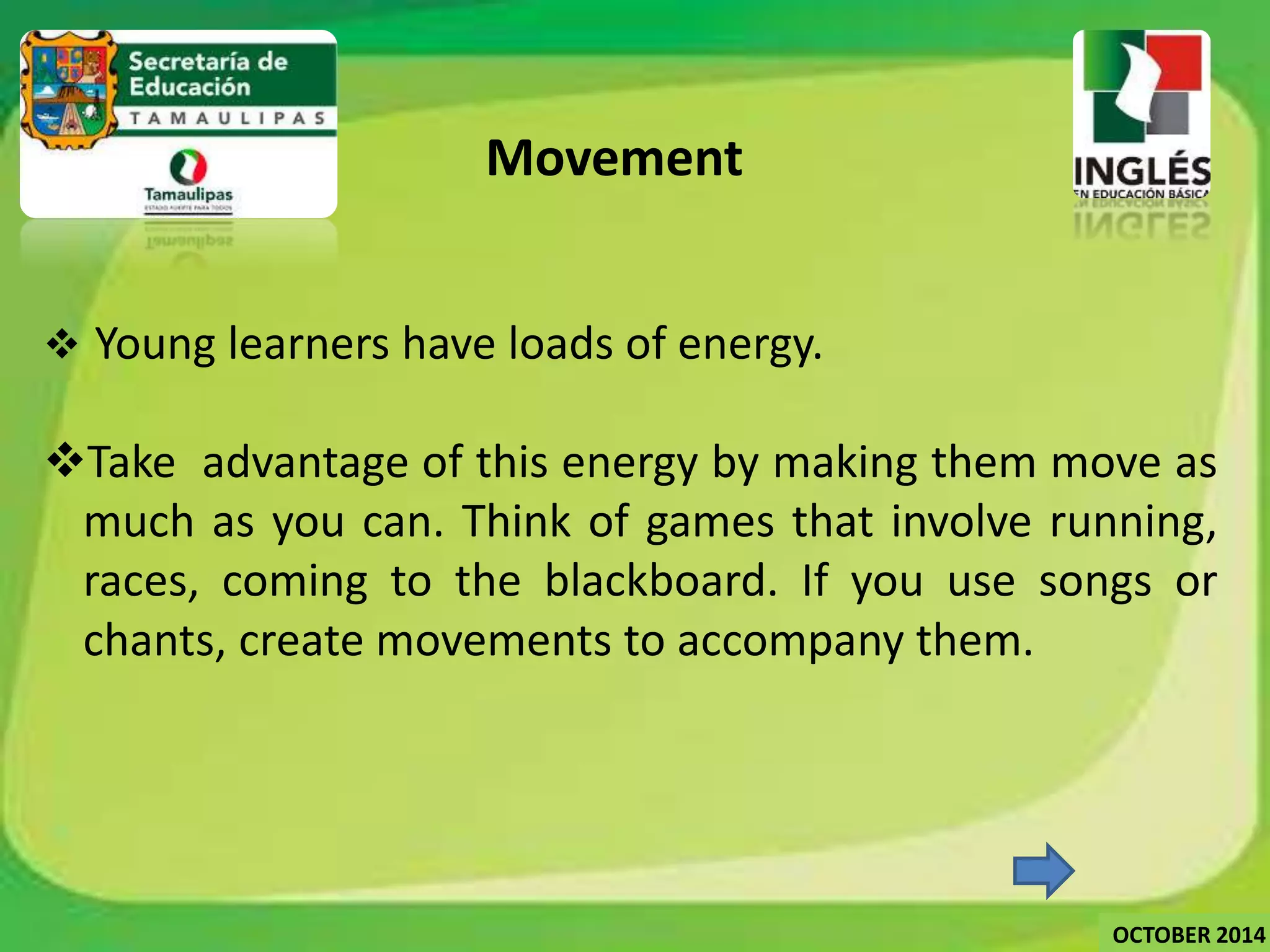 Movement 
 Young learners have loads of energy. 
Take advantage of this energy by making them move as 
much as you can. Think of games that involve running, 
races, coming to the blackboard. If you use songs or 
chants, create movements to accompany them. 
OCTOBER 2014 
 