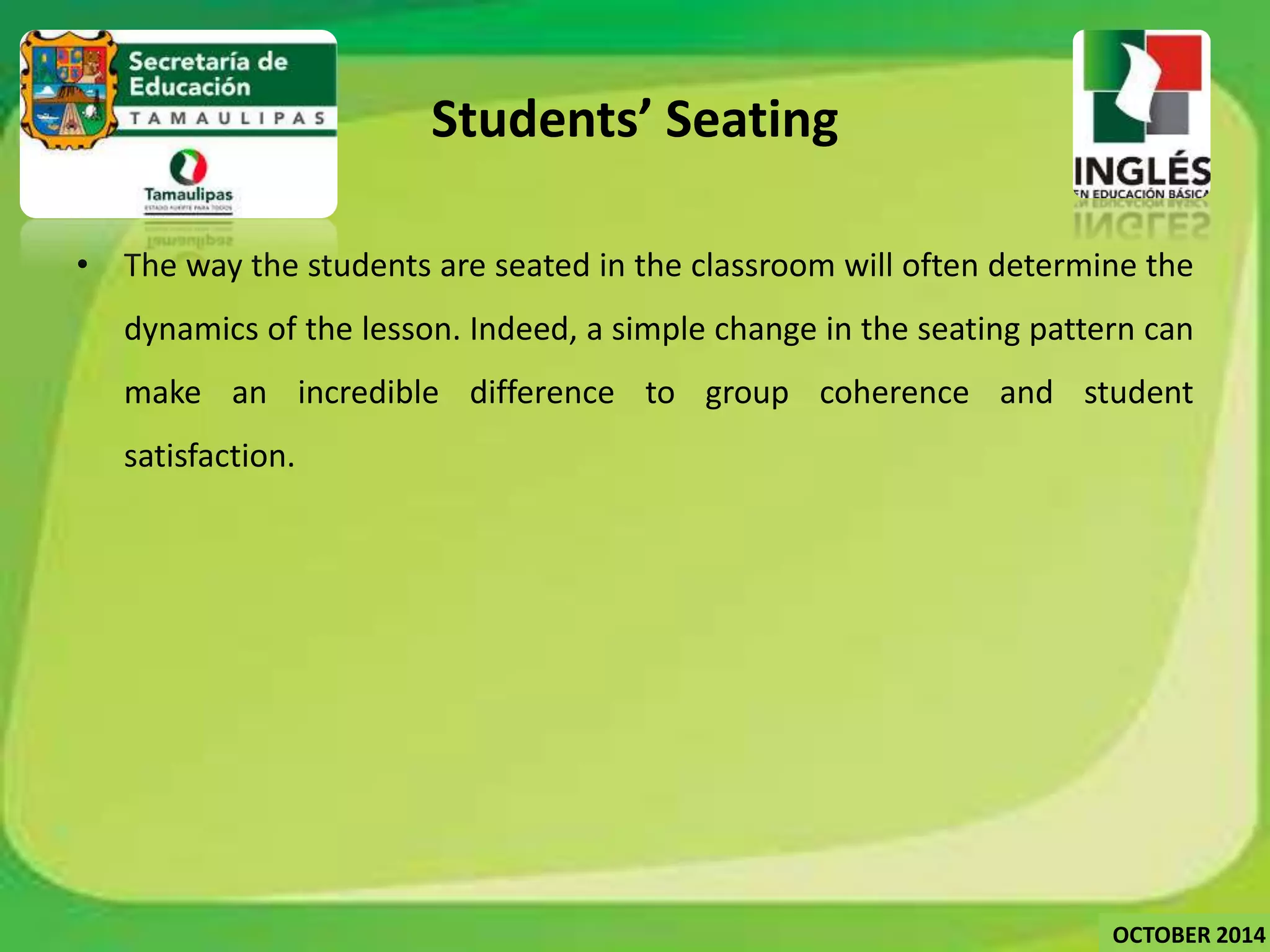 Students’ Seating 
• The way the students are seated in the classroom will often determine the 
dynamics of the lesson. Indeed, a simple change in the seating pattern can 
make an incredible difference to group coherence and student 
satisfaction. 
OCTOBER 2014 
 