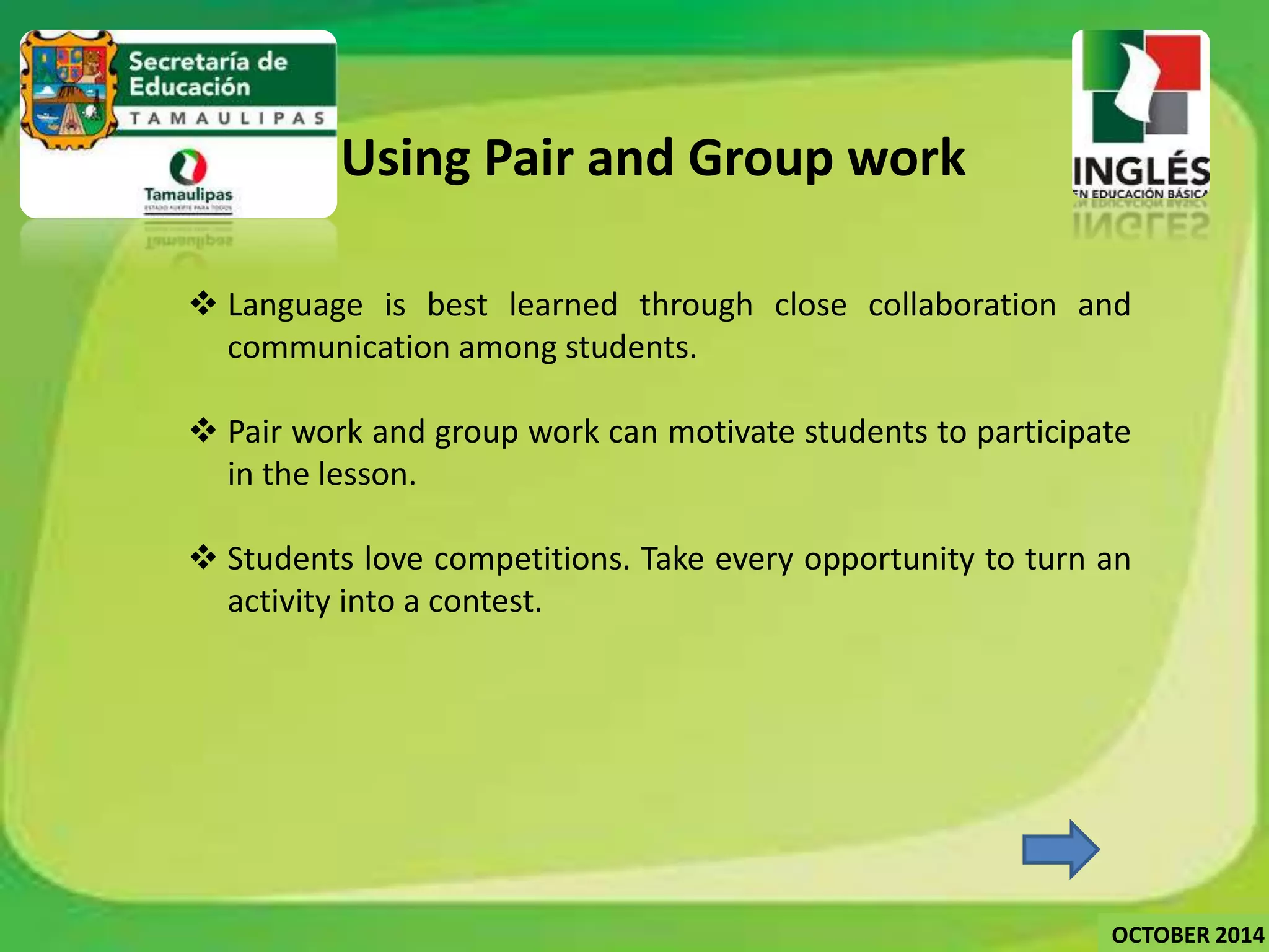 4. Using Pair and Group work 
 Language is best learned through close collaboration and 
communication among students. 
 Pair work and group work can motivate students to participate 
in the lesson. 
 Students love competitions. Take every opportunity to turn an 
activity into a contest. 
OCTOBER 2014 
 