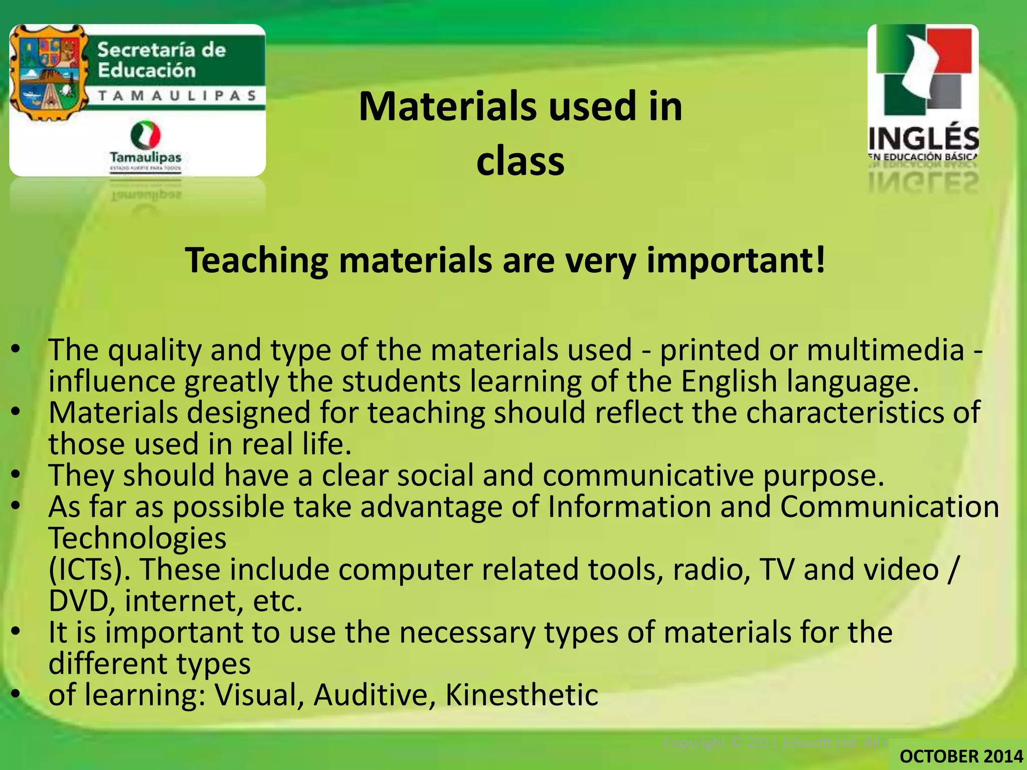 Materials used in 
class 
Teaching materials are very important! 
• The quality and type of the materials used - printed or multimedia - 
influence greatly the students learning of the English language. 
• Materials designed for teaching should reflect the characteristics of 
those used in real life. 
• They should have a clear social and communicative purpose. 
• As far as possible take advantage of Information and Communication 
Technologies 
(ICTs). These include computer related tools, radio, TV and video / 
DVD, internet, etc. 
• It is important to use the necessary types of materials for the 
different types 
• of learning: Visual, Auditive, Kinesthetic 
Copyright © 2011 Edusoft Ltd. All rights reserved. 
OCTOBER 2014 
 