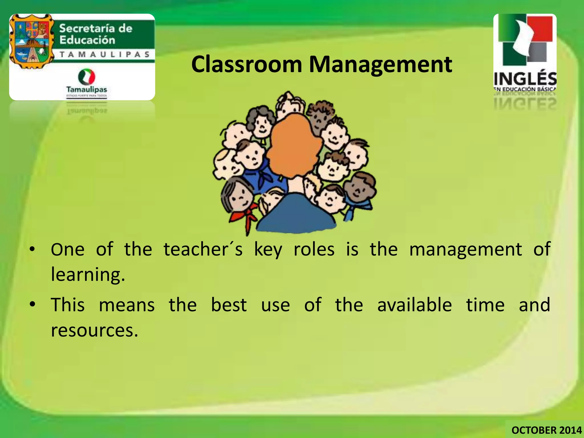 • One of the teacher´s key roles is the management of 
learning. 
• This means the best use of the available time and 
resources. 
Classroom Management 
OCTOBER 2014 
 