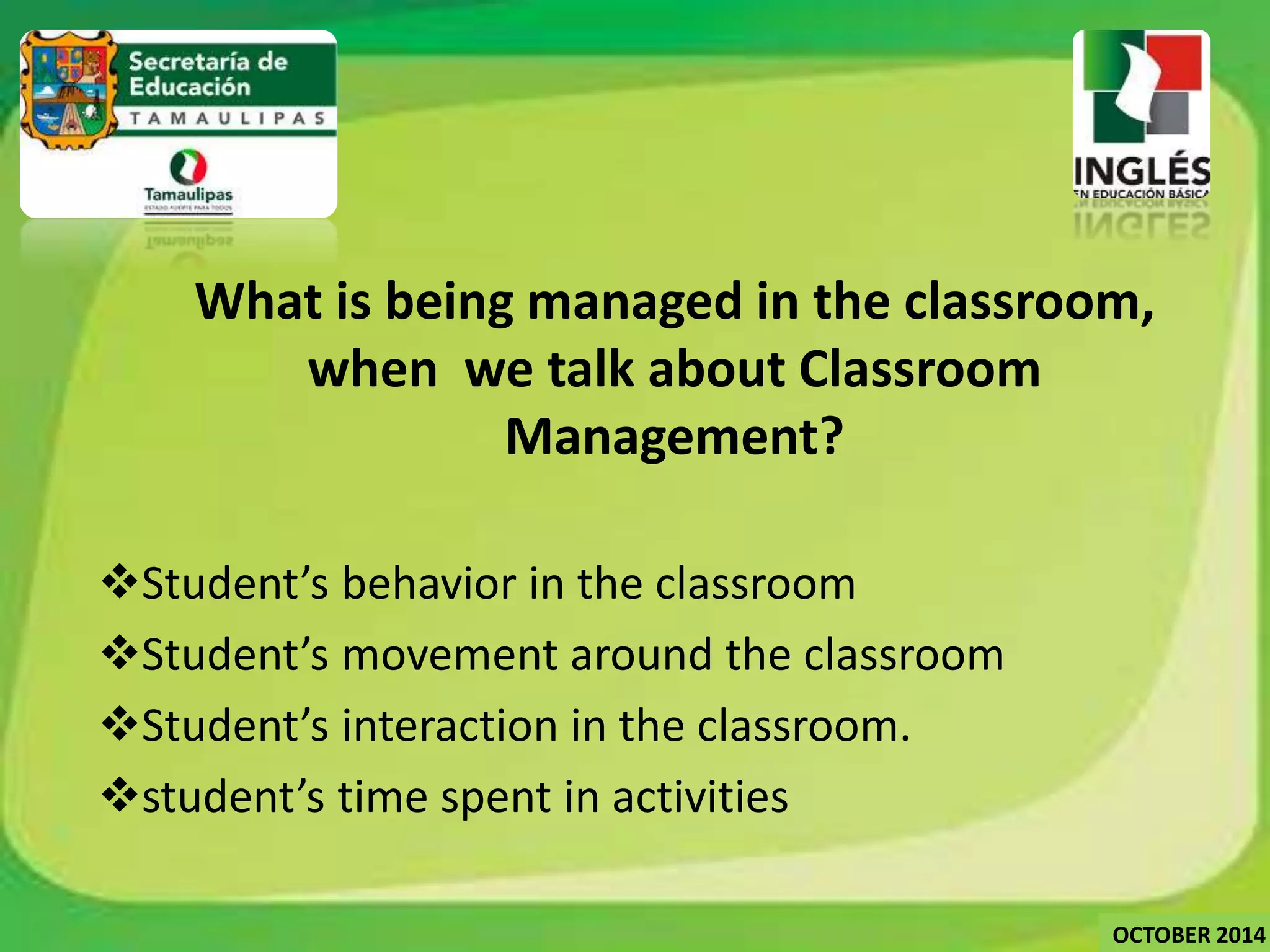 What is being managed in the classroom, 
when we talk about Classroom 
Management? 
Student’s behavior in the classroom 
Student’s movement around the classroom 
Student’s interaction in the classroom. 
student’s time spent in activities 
OCTOBER 2014 
 