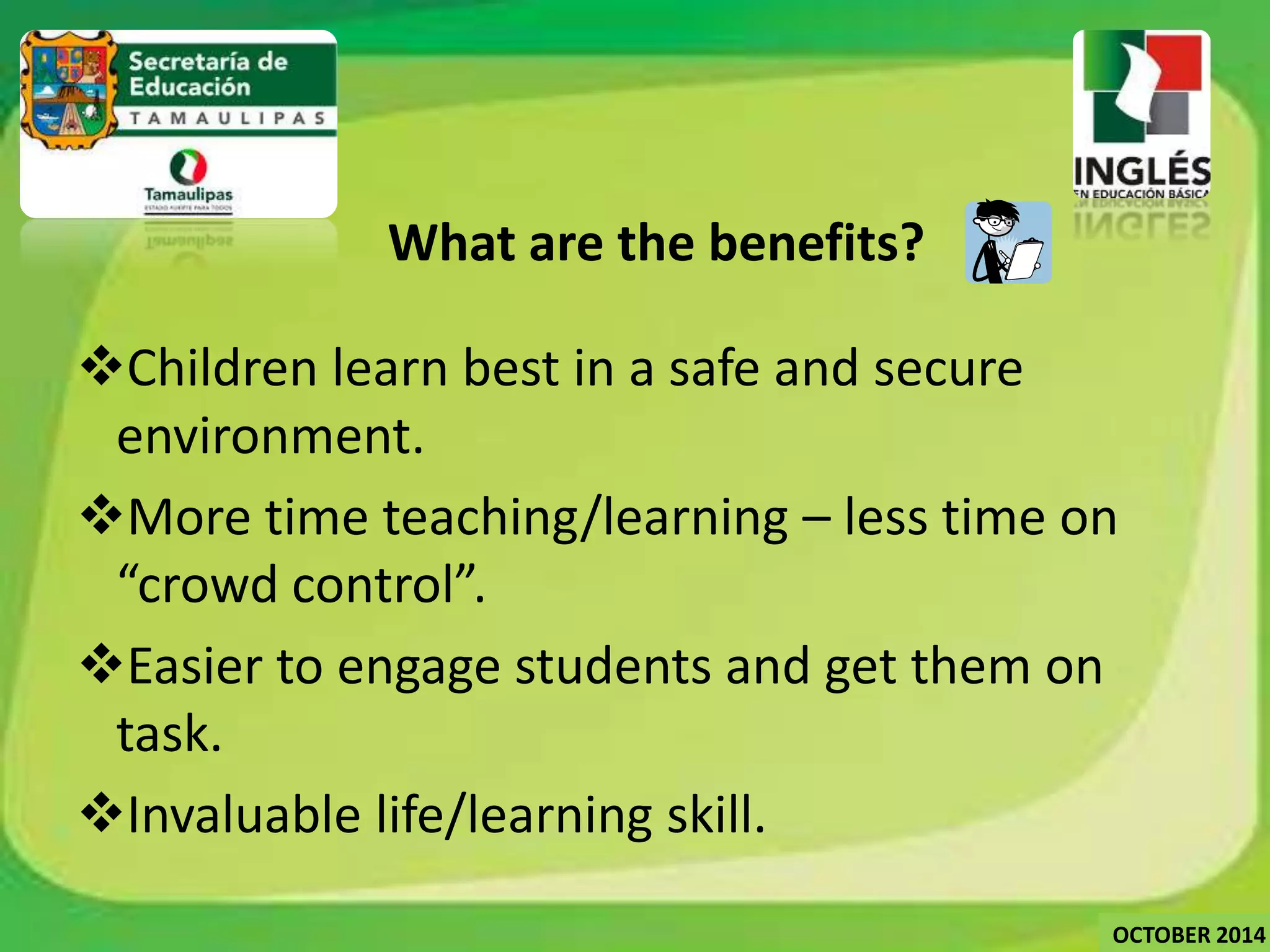What are the benefits? 
Children learn best in a safe and secure 
environment. 
More time teaching/learning – less time on 
“crowd control”. 
Easier to engage students and get them on 
task. 
Invaluable life/learning skill. 
OCTOBER 2014 
 