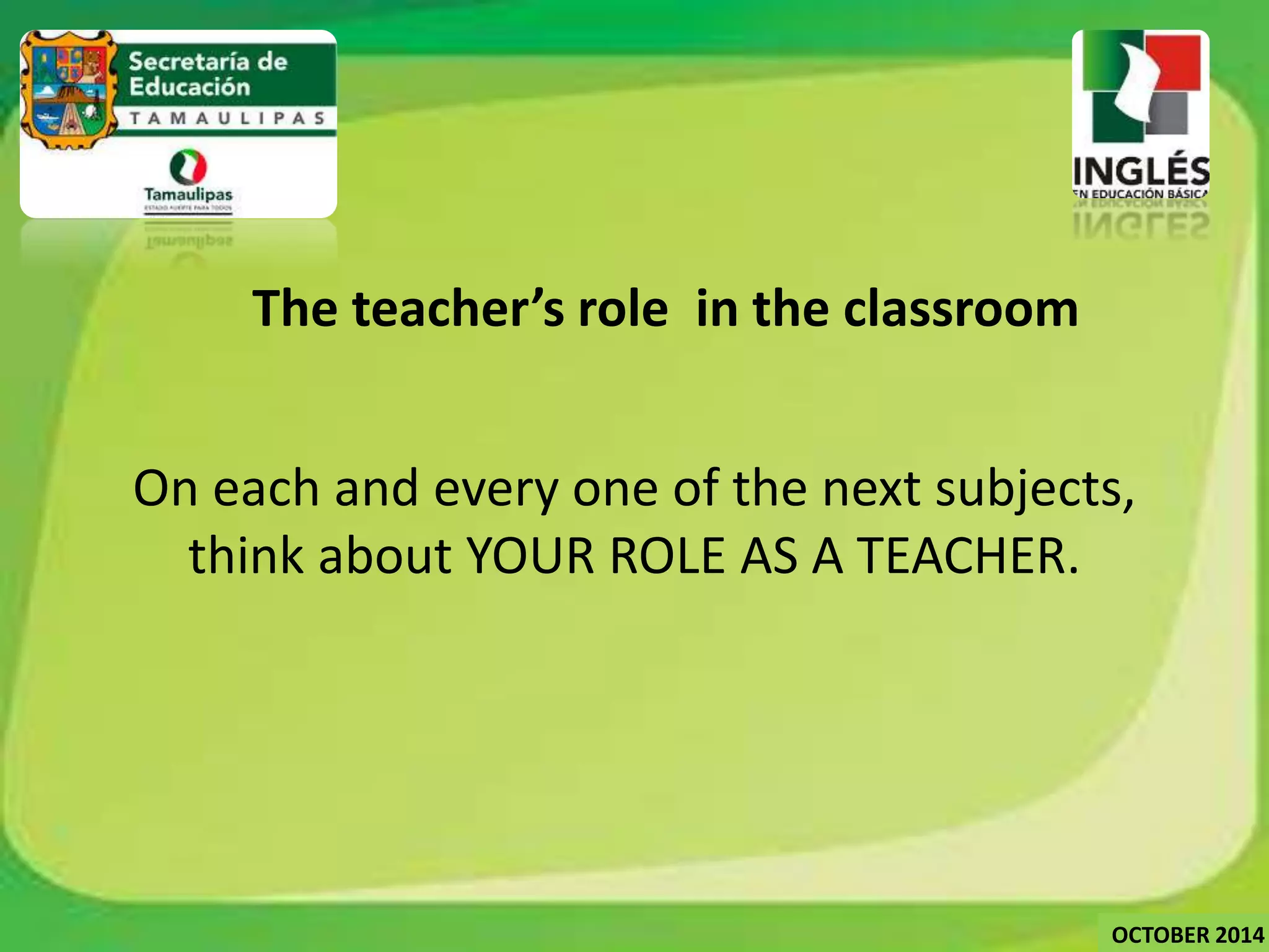 The teacher’s role in the classroom 
On each and every one of the next subjects, 
think about YOUR ROLE AS A TEACHER. 
OCTOBER 2014 
 