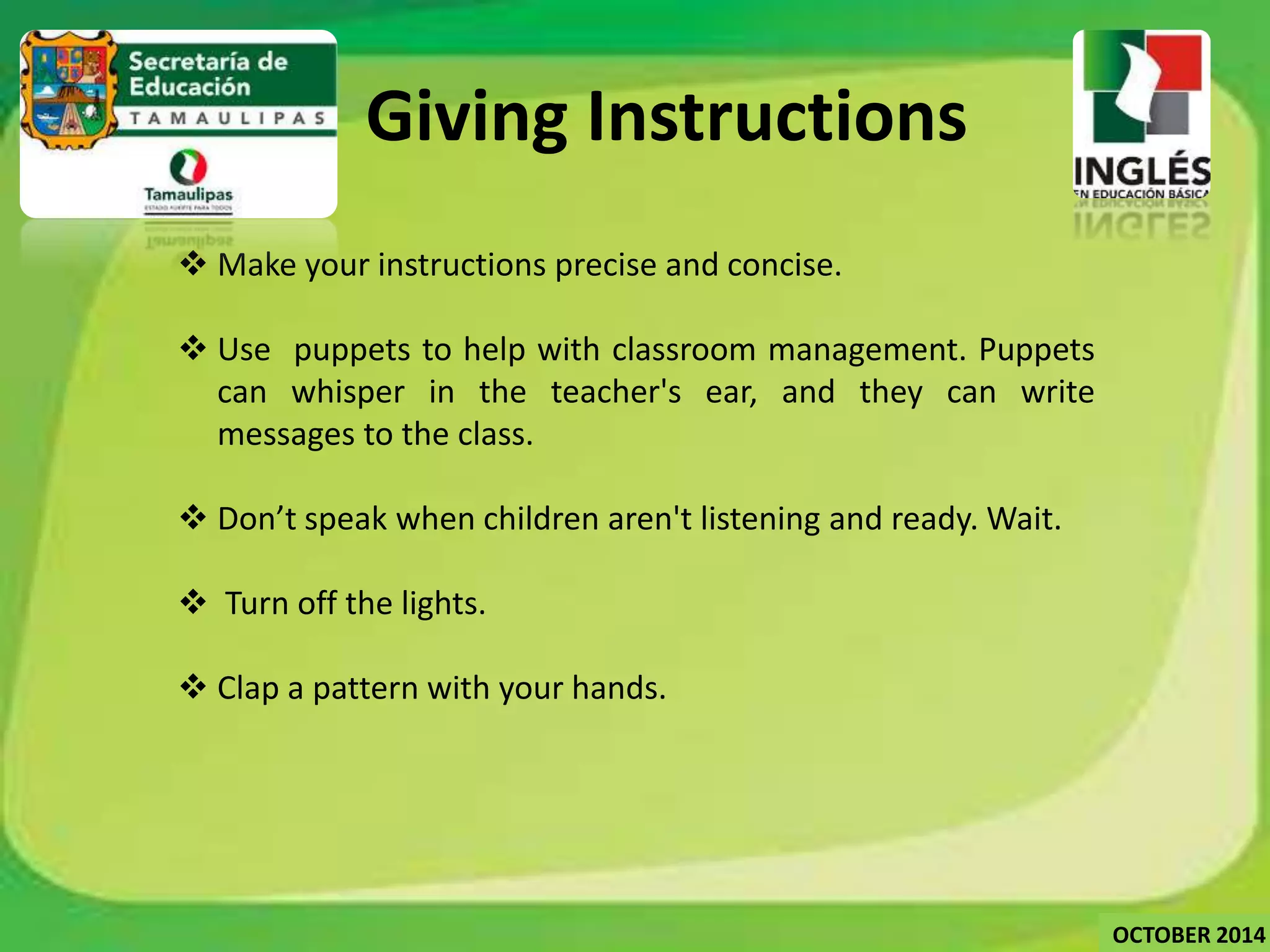  Make your instructions precise and concise. 
 Use puppets to help with classroom management. Puppets 
can whisper in the teacher's ear, and they can write 
messages to the class. 
 Don’t speak when children aren't listening and ready.Wait. 
 Turn off the lights. 
 Clap a pattern with your hands. 
OCTOBER 2014 
Giving Instructions 
 