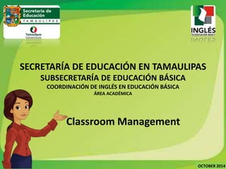 SECRETARÍA DE EDUCACIÓN EN TAMAULIPAS 
OCTOBER 2014 
SUBSECRETARÍA DE EDUCACIÓN BÁSICA 
COORDINACIÓN DE INGLÉS EN EDUCACIÓN BÁSICA 
ÁREA ACADÉMICA 
Classroom Management 
 