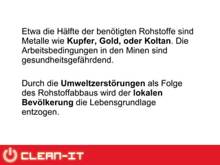 Etwa die Hälfte der benötigten Rohstoffe sind Metalle wie  Kupfer, Gold, oder Koltan . Die Arbeitsbedingungen in den Minen sind gesundheitsgefährdend.  Durch die  Umweltzerstörungen  als Folge des Rohstoffabbaus wird der  lokalen Bevölkerung  die Lebensgrundlage entzogen. 