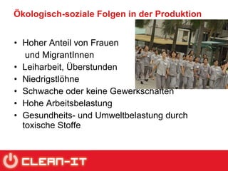 Ökologisch-soziale Folgen in der Produktion Hoher Anteil von Frauen  und MigrantInnen Leiharbeit, Überstunden Niedrigstlöhne Schwache oder keine Gewerkschaften Hohe Arbeitsbelastung Gesundheits- und Umweltbelastung durch toxische Stoffe 