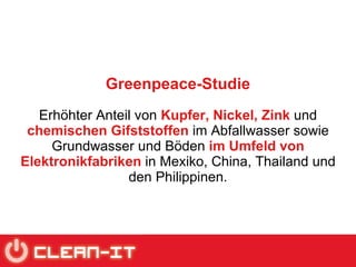 Greenpeace-Studie Erhöhter Anteil von  Kupfer, Nickel, Zink  und  chemischen   Gifststoffen  im Abfallwasser sowie Grundwasser und Böden  im Umfeld von   Elektronikfabriken  in Mexiko, China, Thailand und den Philippinen. 