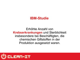 IBM-Studie Erhöhte Anzahl von  Krebserkrankungen  und Sterblichkeit insbesondere bei Beschäftigten, die chemischen Giftstoffen in der Produktion ausgesetzt waren. 