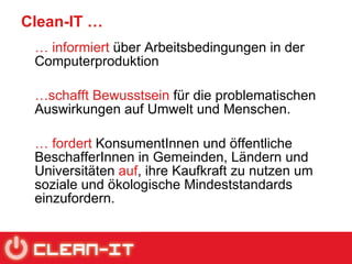 Clean-IT … …   informiert  über Arbeitsbedingungen in der Computerproduktion  … schafft Bewusstsein  für die problematischen Auswirkungen auf Umwelt und Menschen.  …   fordert  KonsumentInnen und öffentliche BeschafferInnen in Gemeinden, Ländern und Universitäten  auf , ihre Kaufkraft zu nutzen um soziale und ökologische Mindeststandards einzufordern. 