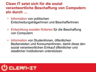 Clean IT setzt sich für die sozial verantwortliche Beschaffung von Computern ein durch … Information  von politischen EntscheidungsträgerInnen und BeschafferInnen  Entwicklung sozialer Kriterien  für die Beschaffung von Computern  Information  von StudentInnen, öffentlichen Bediensteten und KonsumentInnen, damit diese den sozial verantwortlichen Einkauf öffentlicher und staatlicher Institutionen unterstützen 