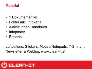Material 1 Dokumentarfilm Folder inkl. Infokarte AktivistInnen-Handbuch Infoposter Reports Luftballons, Stickers, Mouse/Notepads, T-Shirts… Newsletter & Weblog: www.clean-it.at 