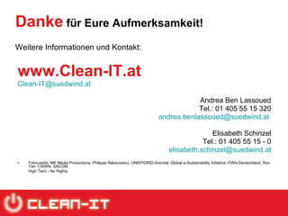 Danke  für Eure Aufmerksamkeit! Weitere Informationen und Kontakt: www.Clean-IT.at [email_address] Andrea Ben Lassoued Tel.: 01 405 55 15 320 [email_address]   Elisabeth Schinzel Tel.: 01 405 55 15 - 0 [email_address] Fotocredits: MK Media Productions, Philippe Rekacewicz, UNEP/GRID-Arendal, Global e-Sustainability Initiative, FIAN-Deutschland,  Ren Yan, CWWN, SACOM,  High Tech - No Rights    