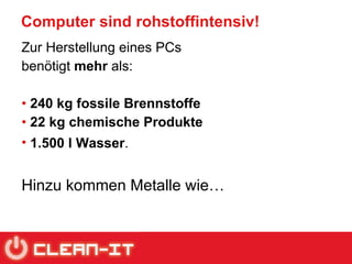 Computer sind rohstoffintensiv! Zur Herstellung eines PCs  benötigt  mehr  als:  240 kg fossile Brennstoffe 22 kg chemische Produkte 1.500 l Wasser .   Hinzu kommen Metalle wie… 